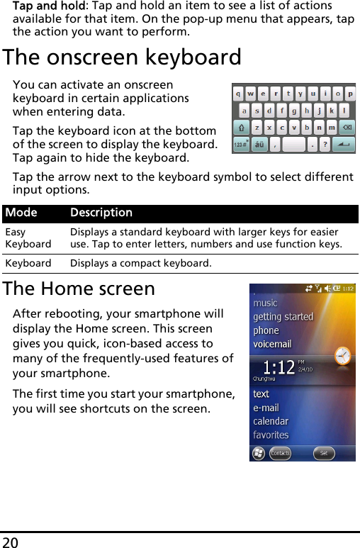 20Tap and hold: Tap and hold an item to see a list of actions available for that item. On the pop-up menu that appears, tap the action you want to perform.The onscreen keyboardYou can activate an onscreen keyboard in certain applications when entering data.Tap the keyboard icon at the bottom of the screen to display the keyboard. Tap again to hide the keyboard.Tap the arrow next to the keyboard symbol to select different input options.The Home screenAfter rebooting, your smartphone will display the Home screen. This screen gives you quick, icon-based access to many of the frequently-used features of your smartphone.The first time you start your smartphone, you will see shortcuts on the screen.Mode DescriptionEasy KeyboardDisplays a standard keyboard with larger keys for easier use. Tap to enter letters, numbers and use function keys.Keyboard Displays a compact keyboard.