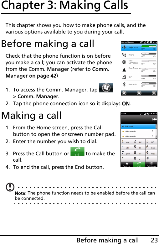 23Before making a callChapter 3: Making Calls This chapter shows you how to make phone calls, and the various options available to you during your call.Before making a callCheck that the phone function is on before you make a call; you can activate the phone from the Comm. Manager (refer to Comm. Manager on page 42).1. To access the Comm. Manager, tap   &gt; Comm. Manager.2. Tap the phone connection icon so it displays ON.Making a call1. From the Home screen, press the Call button to open the onscreen number pad.2. Enter the number you wish to dial.3. Press the Call button or   to make the call.4. To end the call, press the End button.Note: The phone function needs to be enabled before the call can be connected.