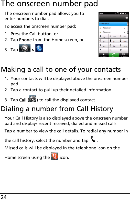 24The onscreen number padThe onscreen number pad allows you to enter numbers to dial.To access the onscreen number pad:1. Press the Call button, or2. Tap Phone from the Home screen, or3. Tap   &gt;   .Making a call to one of your contacts1. Your contacts will be displayed above the onscreen number pad.2. Tap a contact to pull up their detailed information.3. Tap Call ( ) to call the displayed contact.Dialing a number from Call HistoryYour Call History is also displayed above the onscreen number pad and displays recent received, dialed and missed calls. Tap a number to view the call details. To redial any number in the call history, select the number and tap  .Missed calls will be displayed in the telephone icon on the Home screen using the   icon.