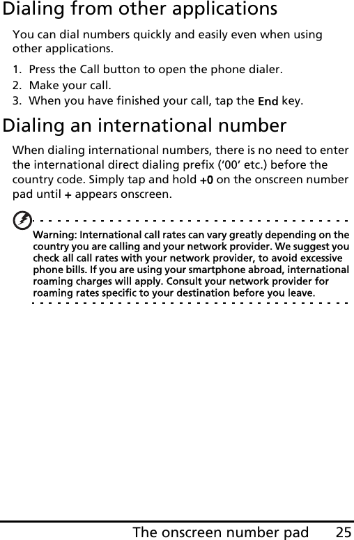 25The onscreen number padDialing from other applicationsYou can dial numbers quickly and easily even when using other applications.1. Press the Call button to open the phone dialer.2. Make your call.3. When you have finished your call, tap the End key.Dialing an international numberWhen dialing international numbers, there is no need to enter the international direct dialing prefix (‘00’ etc.) before the country code. Simply tap and hold +0 on the onscreen number pad until + appears onscreen.Warning: International call rates can vary greatly depending on the country you are calling and your network provider. We suggest you check all call rates with your network provider, to avoid excessive phone bills. If you are using your smartphone abroad, international roaming charges will apply. Consult your network provider for roaming rates specific to your destination before you leave.