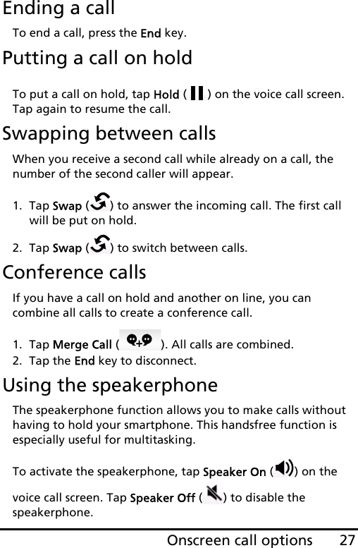 27Onscreen call optionsEnding a callTo end a call, press the End key.Putting a call on holdTo put a call on hold, tap Hold ( ) on the voice call screen. Tap again to resume the call.Swapping between callsWhen you receive a second call while already on a call, the number of the second caller will appear.1. Tap Swap ( ) to answer the incoming call. The first call will be put on hold.2. Tap Swap ( ) to switch between calls.Conference callsIf you have a call on hold and another on line, you can combine all calls to create a conference call.1. Tap Merge Call ( ). All calls are combined.2. Tap the End key to disconnect.Using the speakerphoneThe speakerphone function allows you to make calls without having to hold your smartphone. This handsfree function is especially useful for multitasking.To activate the speakerphone, tap Speaker On ( ) on the voice call screen. Tap Speaker Off ( ) to disable the speakerphone.