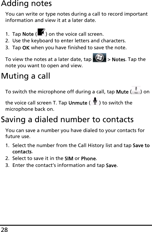 28Adding notesYou can write or type notes during a call to record important information and view it at a later date.1. Tap Note ( ) on the voice call screen.2. Use the keyboard to enter letters and characters.3. Tap OK when you have finished to save the note.To view the notes at a later date, tap   &gt; Notes. Tap the note you want to open and view.Muting a callTo switch the microphone off during a call, tap Mute () on the voice call screen T. Tap Unmute () to switch the microphone back on.Saving a dialed number to contactsYou can save a number you have dialed to your contacts for future use.1. Select the number from the Call History list and tap Save to contacts.2. Select to save it in the SIM or Phone.3. Enter the contact’s information and tap Save.