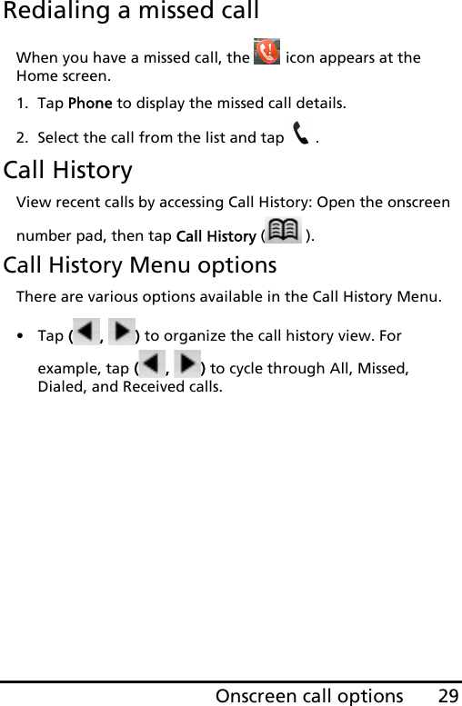 29Onscreen call optionsRedialing a missed callWhen you have a missed call, the   icon appears at the Home screen.1. Tap Phone to display the missed call details.2. Select the call from the list and tap  .Call HistoryView recent calls by accessing Call History: Open the onscreen number pad, then tap Call History ().Call History Menu optionsThere are various options available in the Call History Menu.•Tap (,  ) to organize the call history view. For example, tap (,  ) to cycle through All, Missed, Dialed, and Received calls.