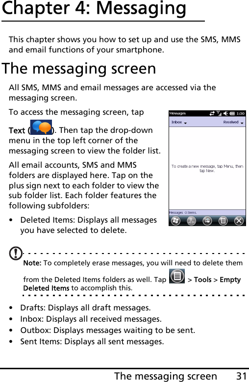 31The messaging screenChapter 4: MessagingThis chapter shows you how to set up and use the SMS, MMS and email functions of your smartphone.The messaging screenAll SMS, MMS and email messages are accessed via the messaging screen. To access the messaging screen, tap Text ( ). Then tap the drop-down menu in the top left corner of the messaging screen to view the folder list.All email accounts, SMS and MMS folders are displayed here. Tap on the plus sign next to each folder to view the sub folder list. Each folder features the following subfolders:• Deleted Items: Displays all messages you have selected to delete.Note: To completely erase messages, you will need to delete them from the Deleted Items folders as well. Tap   &gt; Tools &gt; Empty Deleted Items to accomplish this.• Drafts: Displays all draft messages.• Inbox: Displays all received messages.• Outbox: Displays messages waiting to be sent.• Sent Items: Displays all sent messages.