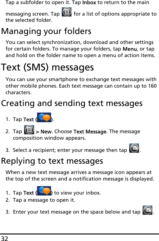 32Tap a subfolder to open it. Tap Inbox to return to the main messaging screen. Tap   for a list of options appropriate to the selected folder.Managing your foldersYou can select synchronization, download and other settings for certain folders. To manage your folders, tap Menu, or tap and hold on the folder name to open a menu of action items.Text (SMS) messagesYou can use your smartphone to exchange text messages with other mobile phones. Each text message can contain up to 160 characters.Creating and sending text messages1. Tap Text ( ).2. Tap   &gt; New. Choose Text Message. The message composition window appears.3. Select a recipient; enter your message then tap  .Replying to text messagesWhen a new text message arrives a message icon appears at the top of the screen and a notification message is displayed.1. Tap Text ( ) to view your inbox.2. Tap a message to open it.3. Enter your text message on the space below and tap  .