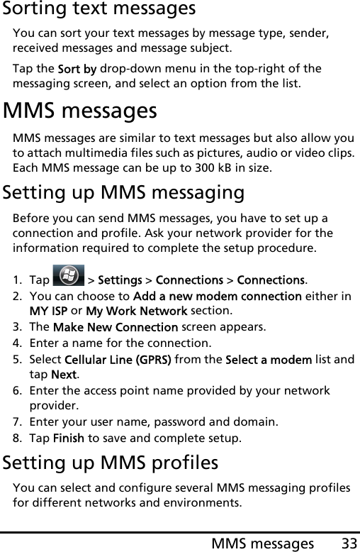 33MMS messagesSorting text messagesYou can sort your text messages by message type, sender, received messages and message subject.Tap the Sort by drop-down menu in the top-right of the messaging screen, and select an option from the list.MMS messagesMMS messages are similar to text messages but also allow you to attach multimedia files such as pictures, audio or video clips. Each MMS message can be up to 300 kB in size.Setting up MMS messagingBefore you can send MMS messages, you have to set up a connection and profile. Ask your network provider for the information required to complete the setup procedure.1. Tap  &gt; Settings &gt; Connections &gt; Connections.2. You can choose to Add a new modem connection either in  MY ISP or My Work Network section.3. The Make New Connection screen appears.4. Enter a name for the connection.5. Select Cellular Line (GPRS) from the Select a modem list and tap Next.6. Enter the access point name provided by your network  provider.7. Enter your user name, password and domain.8. Tap Finish to save and complete setup.Setting up MMS profilesYou can select and configure several MMS messaging profiles for different networks and environments.