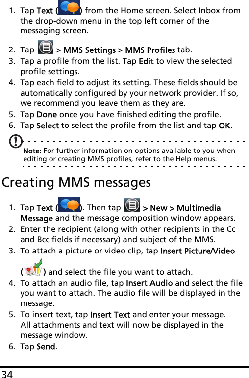 341. Tap Text ( ) from the Home screen. Select Inbox from the drop-down menu in the top left corner of the messaging screen.2. Tap   &gt; MMS Settings &gt; MMS Profiles tab.3. Tap a profile from the list. Tap Edit to view the selected profile settings.4. Tap each field to adjust its setting. These fields should be automatically configured by your network provider. If so, we recommend you leave them as they are.5. Tap Done once you have finished editing the profile.6. Tap Select to select the profile from the list and tap OK.Note: For further information on options available to you when editing or creating MMS profiles, refer to the Help menus.Creating MMS messages1. Tap Text ( ). Then tap   &gt; New &gt; Multimedia Message and the message composition window appears.2. Enter the recipient (along with other recipients in the Cc and Bcc fields if necessary) and subject of the MMS.3. To attach a picture or video clip, tap Insert Picture/Video () and select the file you want to attach.4. To attach an audio file, tap Insert Audio and select the file you want to attach. The audio file will be displayed in the message.5. To insert text, tap Insert Text and enter your message. All attachments and text will now be displayed in the message window.6. Tap Send.