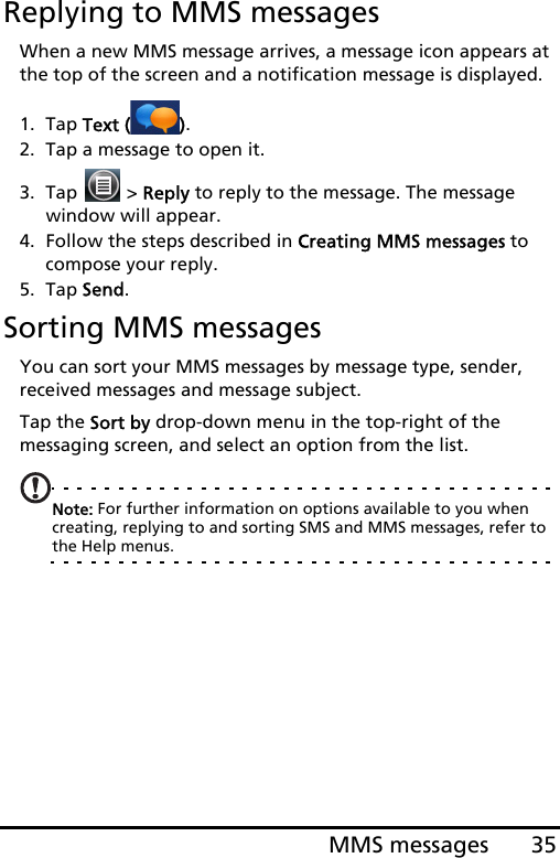 35MMS messagesReplying to MMS messagesWhen a new MMS message arrives, a message icon appears at the top of the screen and a notification message is displayed.1. Tap Text ( ).2. Tap a message to open it.3. Tap   &gt; Reply to reply to the message. The message window will appear.4. Follow the steps described in Creating MMS messages to compose your reply.5. Tap Send.Sorting MMS messagesYou can sort your MMS messages by message type, sender, received messages and message subject.Tap the Sort by drop-down menu in the top-right of the messaging screen, and select an option from the list.Note: For further information on options available to you when creating, replying to and sorting SMS and MMS messages, refer to the Help menus.