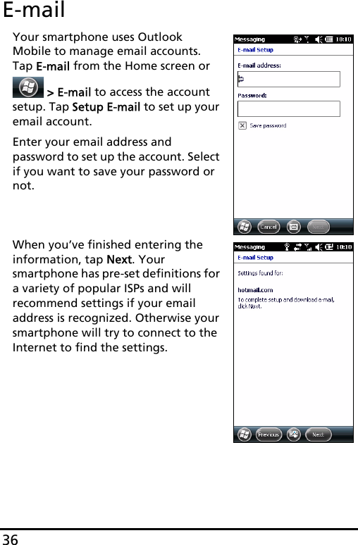 36E-mailYour smartphone uses Outlook Mobile to manage email accounts. Tap E-mail from the Home screen or  &gt; E-mail to access the account setup. Tap Setup E-mail to set up your email account.Enter your email address and password to set up the account. Select if you want to save your password or not.When you’ve finished entering the information, tap Next. Your smartphone has pre-set definitions for a variety of popular ISPs and will recommend settings if your email address is recognized. Otherwise your smartphone will try to connect to the Internet to find the settings.