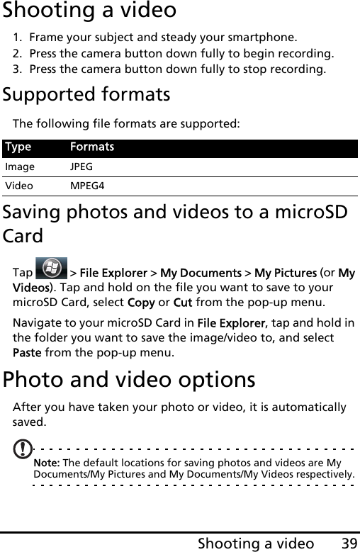 39Shooting a videoShooting a video1. Frame your subject and steady your smartphone.2. Press the camera button down fully to begin recording. 3. Press the camera button down fully to stop recording.Supported formatsThe following file formats are supported:Saving photos and videos to a microSD CardTap   &gt; File Explorer &gt; My Documents &gt; My Pictures (or My Videos). Tap and hold on the file you want to save to your microSD Card, select Copy or Cut from the pop-up menu.Navigate to your microSD Card in File Explorer, tap and hold in the folder you want to save the image/video to, and select Paste from the pop-up menu.Photo and video optionsAfter you have taken your photo or video, it is automatically saved.Note: The default locations for saving photos and videos are My Documents/My Pictures and My Documents/My Videos respectively. Type FormatsImage JPEGVideo MPEG4