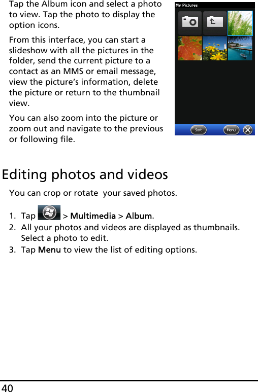 40Tap the Album icon and select a photo to view. Tap the photo to display the option icons.From this interface, you can start a slideshow with all the pictures in the folder, send the current picture to a contact as an MMS or email message, view the picture’s information, delete the picture or return to the thumbnail view.You can also zoom into the picture or zoom out and navigate to the previous or following file.Editing photos and videosYou can crop or rotate  your saved photos.1. Tap  &gt; Multimedia &gt; Album.2. All your photos and videos are displayed as thumbnails. Select a photo to edit.3. Tap Menu to view the list of editing options.