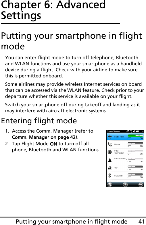 41Putting your smartphone in flight modeChapter 6: Advanced SettingsPutting your smartphone in flight modeYou can enter flight mode to turn off telephone, Bluetooth and WLAN functions and use your smartphone as a handheld device during a flight. Check with your airline to make sure this is permitted onboard.Some airlines may provide wireless Internet services on board that can be accessed via the WLAN feature. Check prior to your departure whether this service is available on your flight.Switch your smartphone off during takeoff and landing as it may interfere with aircraft electronic systems.Entering flight mode1. Access the Comm. Manager (refer to Comm. Manager on page 42).2. Tap Flight Mode ON to turn off all phone, Bluetooth and WLAN functions.