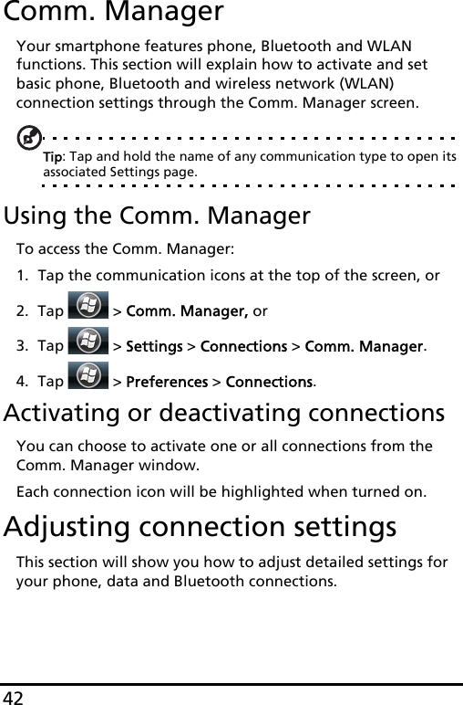 42Comm. ManagerYour smartphone features phone, Bluetooth and WLAN functions. This section will explain how to activate and set basic phone, Bluetooth and wireless network (WLAN) connection settings through the Comm. Manager screen.Tip: Tap and hold the name of any communication type to open its associated Settings page.Using the Comm. ManagerTo access the Comm. Manager:1. Tap the communication icons at the top of the screen, or2. Tap   &gt; Comm. Manager, or3. Tap   &gt; Settings &gt; Connections &gt; Comm. Manager.4. Tap   &gt; Preferences &gt; Connections.Activating or deactivating connectionsYou can choose to activate one or all connections from the Comm. Manager window.Each connection icon will be highlighted when turned on.Adjusting connection settingsThis section will show you how to adjust detailed settings for your phone, data and Bluetooth connections.