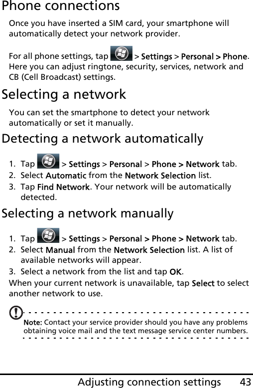 43Adjusting connection settingsPhone connectionsOnce you have inserted a SIM card, your smartphone will automatically detect your network provider.For all phone settings, tap   &gt; Settings &gt; Personal &gt; Phone. Here you can adjust ringtone, security, services, network and CB (Cell Broadcast) settings.Selecting a networkYou can set the smartphone to detect your network automatically or set it manually.Detecting a network automatically1. Tap  &gt; Settings &gt; Personal &gt; Phone &gt; Network tab.2. Select Automatic from the Network Selection list.3. Tap Find Network. Your network will be automatically detected.Selecting a network manually1. Tap  &gt; Settings &gt; Personal &gt; Phone &gt; Network tab.2. Select Manual from the Network Selection list. A list of available networks will appear.3. Select a network from the list and tap OK.When your current network is unavailable, tap Select to select another network to use.Note: Contact your service provider should you have any problems obtaining voice mail and the text message service center numbers.