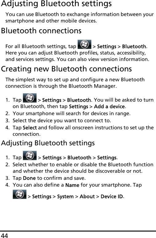 44Adjusting Bluetooth settingsYou can use Bluetooth to exchange information between your smartphone and other mobile devices.Bluetooth connectionsFor all Bluetooth settings, tap   &gt; Settings &gt; Bluetooth. Here you can adjust Bluetooth profiles, status, accessibility, and services settings. You can also view version information.Creating new Bluetooth connectionsThe simplest way to set up and configure a new Bluetooth connection is through the Bluetooth Manager.1. Tap  &gt; Settings &gt; Bluetooth. You will be asked to turn on Bluetooth, then tap Settings &gt; Add a device.2. Your smartphone will search for devices in range.3. Select the device you want to connect to.4. Tap Select and follow all onscreen instructions to set up the connection.Adjusting Bluetooth settings1. Tap  &gt; Settings &gt; Bluetooth &gt; Settings.2. Select whether to enable or disable the Bluetooth function and whether the device should be discoverable or not.3. Tap Done to confirm and save.4. You can also define a Name for your smartphone. Tap  &gt; Settings &gt; System &gt; About &gt; Device ID.