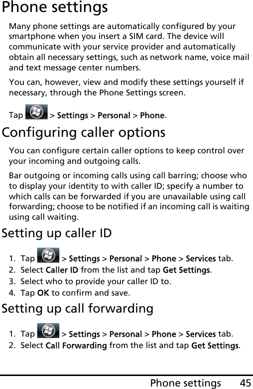 45Phone settingsPhone settingsMany phone settings are automatically configured by your smartphone when you insert a SIM card. The device will communicate with your service provider and automatically obtain all necessary settings, such as network name, voice mail and text message center numbers.You can, however, view and modify these settings yourself if necessary, through the Phone Settings screen.Tap   &gt; Settings &gt; Personal &gt; Phone.Configuring caller optionsYou can configure certain caller options to keep control over your incoming and outgoing calls. Bar outgoing or incoming calls using call barring; choose who to display your identity to with caller ID; specify a number to which calls can be forwarded if you are unavailable using call forwarding; choose to be notified if an incoming call is waiting using call waiting.Setting up caller ID1. Tap  &gt; Settings &gt; Personal &gt; Phone &gt; Services tab.2. Select Caller ID from the list and tap Get Settings.3. Select who to provide your caller ID to.4. Tap OK to confirm and save.Setting up call forwarding1. Tap  &gt; Settings &gt; Personal &gt; Phone &gt; Services tab.2. Select Call Forwarding from the list and tap Get Settings.