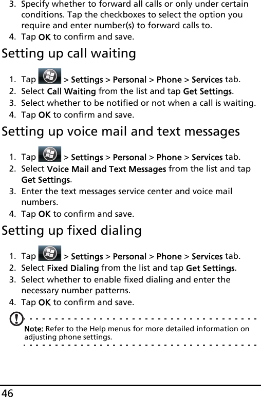 463. Specify whether to forward all calls or only under certain conditions. Tap the checkboxes to select the option you require and enter number(s) to forward calls to.4. Tap OK to confirm and save.Setting up call waiting1. Tap  &gt; Settings &gt; Personal &gt; Phone &gt; Services tab.2. Select Call Waiting from the list and tap Get Settings.3. Select whether to be notified or not when a call is waiting.4. Tap OK to confirm and save.Setting up voice mail and text messages1. Tap  &gt; Settings &gt; Personal &gt; Phone &gt; Services tab.2. Select Voice Mail and Text Messages from the list and tap Get Settings.3. Enter the text messages service center and voice mail numbers.4. Tap OK to confirm and save.Setting up fixed dialing1. Tap  &gt; Settings &gt; Personal &gt; Phone &gt; Services tab.2. Select Fixed Dialing from the list and tap Get Settings.3. Select whether to enable fixed dialing and enter the necessary number patterns.4. Tap OK to confirm and save.Note: Refer to the Help menus for more detailed information on adjusting phone settings.