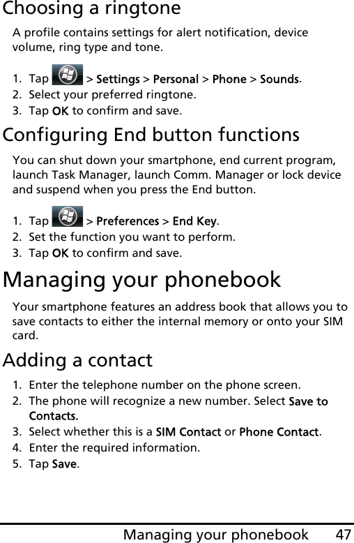 47Managing your phonebookChoosing a ringtoneA profile contains settings for alert notification, device volume, ring type and tone. 1. Tap  &gt; Settings &gt; Personal &gt; Phone &gt; Sounds.2. Select your preferred ringtone. 3. Tap OK to confirm and save.Configuring End button functionsYou can shut down your smartphone, end current program, launch Task Manager, launch Comm. Manager or lock device and suspend when you press the End button. 1. Tap  &gt; Preferences &gt; End Key.2. Set the function you want to perform. 3. Tap OK to confirm and save.Managing your phonebookYour smartphone features an address book that allows you to save contacts to either the internal memory or onto your SIM card.Adding a contact1. Enter the telephone number on the phone screen.2. The phone will recognize a new number. Select Save to Contacts.3. Select whether this is a SIM Contact or Phone Contact.4. Enter the required information.5. Tap Save.