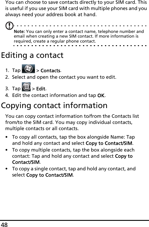 48You can choose to save contacts directly to your SIM card. This is useful if you use your SIM card with multiple phones and you always need your address book at hand.Note: You can only enter a contact name, telephone number and  email when creating a new SIM contact. If more information is required, create a regular phone contact.Editing a contact1. Tap  &gt; Contacts.2. Select and open the contact you want to edit.3. Tap   &gt; Edit.4. Edit the contact information and tap OK.Copying contact informationYou can copy contact information to/from the Contacts list from/to the SIM card. You may copy individual contacts, multiple contacts or all contacts.• To copy all contacts, tap the box alongside Name: Tap and hold any contact and select Copy to Contact/SIM.• To copy multiple contacts, tap the box alongside each contact: Tap and hold any contact and select Copy to Contact/SIM.• To copy a single contact, tap and hold any contact, and select Copy to Contact/SIM.