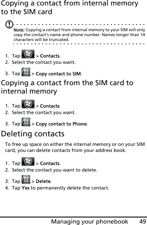 49Managing your phonebookCopying a contact from internal memory to the SIM cardNote: Copying a contact from internal memory to your SIM will only copy the contact’s name and phone number. Names longer than 14 characters will be truncated.1. Tap  &gt; Contacts.2. Select the contact you want.3. Tap   &gt; Copy contact to SIM.Copying a contact from the SIM card to internal memory1. Tap  &gt; Contacts.2. Select the contact you want.3. Tap   &gt; Copy contact to Phone.Deleting contactsTo free up space on either the internal memory or on your SIM card, you can delete contacts from your address book.1. Tap  &gt; Contacts.2. Select the contact you want to delete.3. Tap  &gt; Delete.4. Tap Yes to permanently delete the contact.