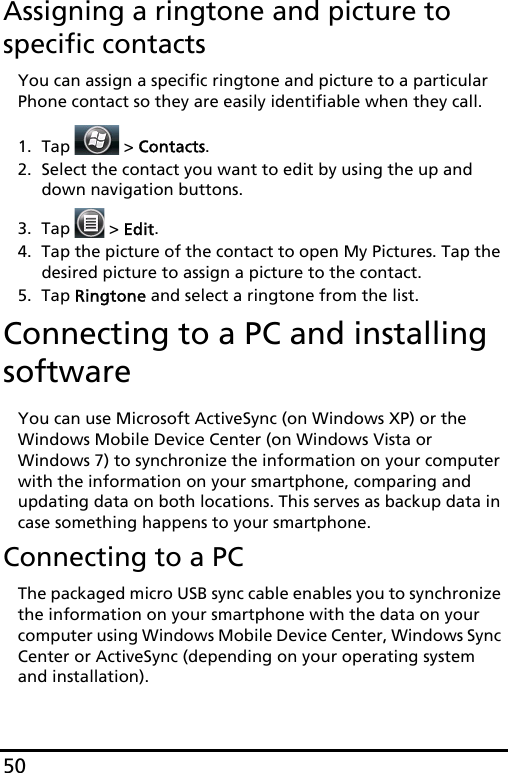 50Assigning a ringtone and picture to specific contactsYou can assign a specific ringtone and picture to a particular Phone contact so they are easily identifiable when they call.1. Tap  &gt; Contacts.2. Select the contact you want to edit by using the up and down navigation buttons.3. Tap   &gt; Edit.4. Tap the picture of the contact to open My Pictures. Tap the desired picture to assign a picture to the contact.5. Tap Ringtone and select a ringtone from the list.Connecting to a PC and installing softwareYou can use Microsoft ActiveSync (on Windows XP) or the Windows Mobile Device Center (on Windows Vista or Windows 7) to synchronize the information on your computer with the information on your smartphone, comparing and updating data on both locations. This serves as backup data in case something happens to your smartphone.Connecting to a PCThe packaged micro USB sync cable enables you to synchronize the information on your smartphone with the data on your computer using Windows Mobile Device Center, Windows Sync Center or ActiveSync (depending on your operating system and installation).