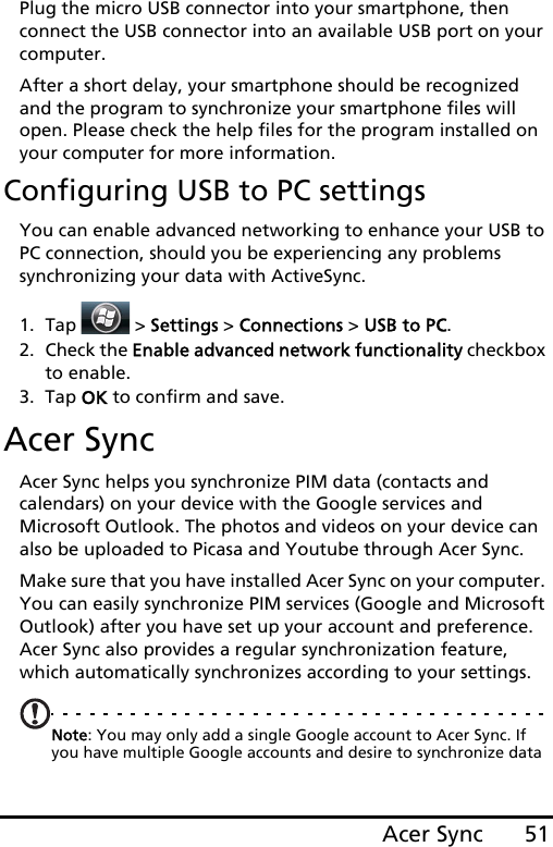 51Acer SyncPlug the micro USB connector into your smartphone, then connect the USB connector into an available USB port on your computer.After a short delay, your smartphone should be recognized and the program to synchronize your smartphone files will open. Please check the help files for the program installed on your computer for more information.Configuring USB to PC settingsYou can enable advanced networking to enhance your USB to PC connection, should you be experiencing any problems synchronizing your data with ActiveSync.1. Tap  &gt; Settings &gt; Connections &gt; USB to PC.2. Check the Enable advanced network functionality checkbox to enable.3. Tap OK to confirm and save.Acer SyncAcer Sync helps you synchronize PIM data (contacts and calendars) on your device with the Google services and Microsoft Outlook. The photos and videos on your device can also be uploaded to Picasa and Youtube through Acer Sync.Make sure that you have installed Acer Sync on your computer. You can easily synchronize PIM services (Google and Microsoft Outlook) after you have set up your account and preference. Acer Sync also provides a regular synchronization feature, which automatically synchronizes according to your settings.Note: You may only add a single Google account to Acer Sync. If you have multiple Google accounts and desire to synchronize data 