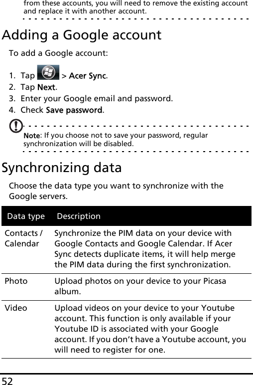 52from these accounts, you will need to remove the existing account and replace it with another account.Adding a Google accountTo add a Google account:1. Tap  &gt; Acer Sync.2. Tap Next.3. Enter your Google email and password.4. Check Save password.Note: If you choose not to save your password, regular synchronization will be disabled. Synchronizing dataChoose the data type you want to synchronize with the Google servers.Data type DescriptionContacts / CalendarSynchronize the PIM data on your device with Google Contacts and Google Calendar. If Acer Sync detects duplicate items, it will help merge the PIM data during the first synchronization.Photo Upload photos on your device to your Picasa album.Video Upload videos on your device to your Youtube account. This function is only available if your Youtube ID is associated with your Google account. If you don’t have a Youtube account, you will need to register for one.