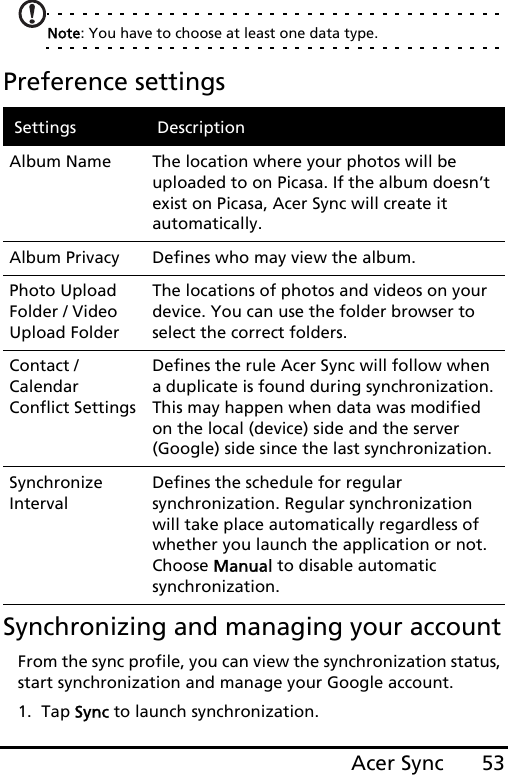 53Acer SyncNote: You have to choose at least one data type.Preference settingsSynchronizing and managing your accountFrom the sync profile, you can view the synchronization status, start synchronization and manage your Google account.1. Tap Sync to launch synchronization.Settings DescriptionAlbum Name The location where your photos will be uploaded to on Picasa. If the album doesn’t exist on Picasa, Acer Sync will create it automatically.Album Privacy Defines who may view the album.Photo Upload Folder / Video Upload FolderThe locations of photos and videos on your device. You can use the folder browser to select the correct folders.Contact / Calendar Conflict SettingsDefines the rule Acer Sync will follow when a duplicate is found during synchronization. This may happen when data was modified on the local (device) side and the server (Google) side since the last synchronization.Synchronize IntervalDefines the schedule for regular synchronization. Regular synchronization will take place automatically regardless of whether you launch the application or not. Choose Manual to disable automatic synchronization.