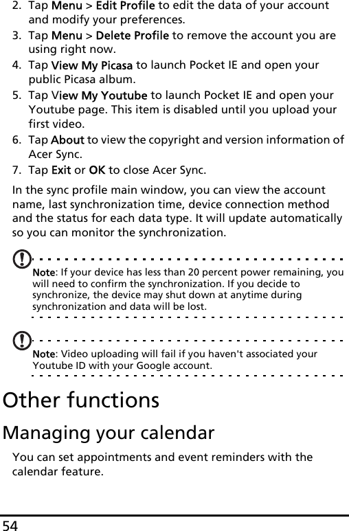 542. Tap Menu &gt; Edit Profile to edit the data of your account and modify your preferences.3. Tap Menu &gt; Delete Profile to remove the account you are using right now. 4. Tap View My Picasa to launch Pocket IE and open your public Picasa album.5. Tap View My Youtube to launch Pocket IE and open your Youtube page. This item is disabled until you upload your first video.6. Tap About to view the copyright and version information of Acer Sync.7. Tap Exit or OK to close Acer Sync.In the sync profile main window, you can view the account name, last synchronization time, device connection method and the status for each data type. It will update automatically so you can monitor the synchronization.Note: If your device has less than 20 percent power remaining, you will need to confirm the synchronization. If you decide to synchronize, the device may shut down at anytime during synchronization and data will be lost.Note: Video uploading will fail if you haven&apos;t associated your Youtube ID with your Google account.Other functionsManaging your calendarYou can set appointments and event reminders with the calendar feature.