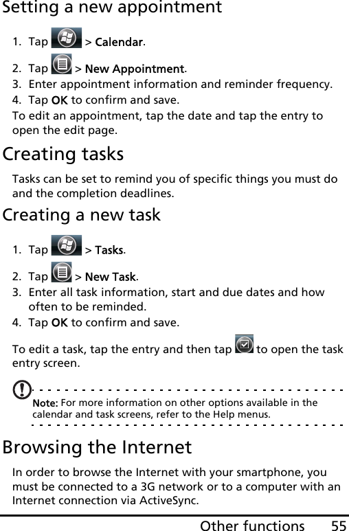 55Other functionsSetting a new appointment1. Tap  &gt; Calendar.2. Tap   &gt; New Appointment.3. Enter appointment information and reminder frequency.4. Tap OK to confirm and save.To edit an appointment, tap the date and tap the entry to open the edit page.Creating tasksTasks can be set to remind you of specific things you must do and the completion deadlines.Creating a new task1. Tap  &gt; Tasks.2. Tap   &gt; New Task.3. Enter all task information, start and due dates and how often to be reminded.4. Tap OK to confirm and save.To edit a task, tap the entry and then tap   to open the task entry screen.Note: For more information on other options available in the calendar and task screens, refer to the Help menus.Browsing the InternetIn order to browse the Internet with your smartphone, you must be connected to a 3G network or to a computer with an Internet connection via ActiveSync.