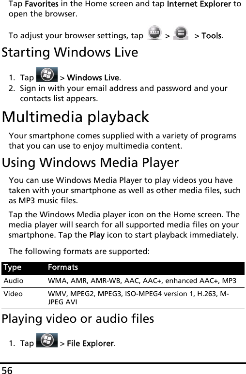 56Tap Favorites in the Home screen and tap Internet Explorer to open the browser.To adjust your browser settings, tap   &gt;   &gt; Tools.Starting Windows Live1. Tap  &gt; Windows Live.2. Sign in with your email address and password and your contacts list appears.Multimedia playbackYour smartphone comes supplied with a variety of programs that you can use to enjoy multimedia content.Using Windows Media PlayerYou can use Windows Media Player to play videos you have taken with your smartphone as well as other media files, such as MP3 music files.Tap the Windows Media player icon on the Home screen. The media player will search for all supported media files on your smartphone. Tap the Play icon to start playback immediately.The following formats are supported:Playing video or audio files1. Tap  &gt; File Explorer.Type FormatsAudio WMA, AMR, AMR-WB, AAC, AAC+, enhanced AAC+, MP3Video WMV, MPEG2, MPEG3, ISO-MPEG4 version 1, H.263, M-JPEG AVI