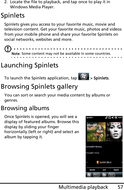 57Multimedia playback2. Locate the file to playback, and tap once to play it in Windows Media Player.SpinletsSpinlets gives you access to your favorite music, movie and television content. Get your favorite music, photos and videos from your mobile phone and share your favorite Spinlets on social networks, websites and more.Note: Some content may not be available in some countries.Launching SpinletsTo launch the Spinlets application, tap  &gt; Spinlets. Browsing Spinlets galleryYou can sort or search your media content by albums or genres.Browsing albumsOnce Spinlets is opened, you will see a display of featured albums. Browse this display by sliding your finger horizontally (left or right) and select an album by tapping it.