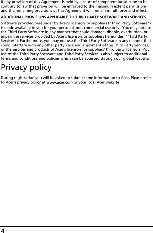 4If any provision of this Agreement is held by a court of competent jurisdiction to be contrary to law that provision will be enforced to the maximum extent permissible and the remaining provisions of this Agreement will remain in full force and effect.ADDITIONAL PROVISIONS APPLICABLE TO THIRD PARTY SOFTWARE AND SERVICESSoftware provided hereunder by Acer&apos;s licensors or suppliers (&quot;Third Party Software&quot;) is made available to you for your personal, non-commercial use only.  You may not use the Third Party Software in any manner that could damage, disable, overburden, or impair the services provided by Acer&apos;s licensors or suppliers hereunder (&quot;Third Party Services&quot;). Furthermore, you may not use the Third Party Software in any manner that could interfere with any other party&apos;s use and enjoyment of the Third Party Services, or the services and products of Acer&apos;s licensors&apos; or suppliers&apos; third party licensors. Your use of the Third Party Software and Third Party Services is also subject to additional terms and conditions and policies which can be accessed through our global website.Privacy policyDuring registration you will be asked to submit some information to Acer. Please refer to Acer’s privacy policy at www.acer.com or your local Acer website.