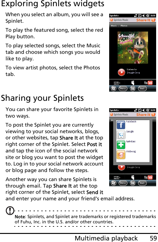 59Multimedia playbackExploring Spinlets widgetsWhen you select an album, you will see a Spinlet.To play the featured song, select the red Play button.To play selected songs, select the Music tab and choose which songs you would like to play.To view artist photos, select the Photos tab.Sharing your SpinletsYou can share your favorite Spinlets in two ways.To post the Spinlet you are currently viewing to your social networks, blogs, or other websites, tap Share It at the top right corner of the Spinlet. Select Post it and tap the icon of the social network site or blog you want to post the widget to. Log in to your social network account or blog page and follow the steps.Another way you can share Spinlets is through email. Tap Share It at the top right corner of the Spinlet, select Send it and enter your name and your friend’s email address.Note: Spinlets, and Spinlet are trademarks or registered trademarks of Fuhu, Inc. in the U.S. and/or other countries.