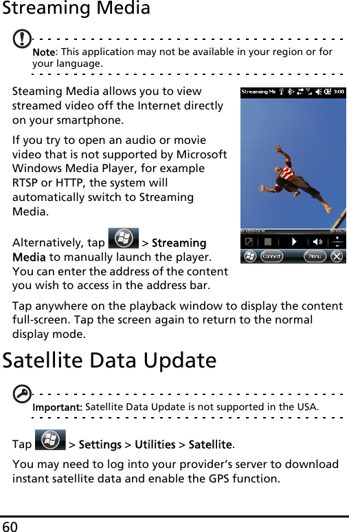 60Streaming MediaNote: This application may not be available in your region or for your language.Steaming Media allows you to view streamed video off the Internet directly on your smartphone.If you try to open an audio or movie video that is not supported by Microsoft Windows Media Player, for example RTSP or HTTP, the system will automatically switch to Streaming Media.Alternatively, tap   &gt; Streaming Media to manually launch the player. You can enter the address of the content you wish to access in the address bar.Tap anywhere on the playback window to display the content full-screen. Tap the screen again to return to the normal display mode.Satellite Data UpdateImportant: Satellite Data Update is not supported in the USA.Tap   &gt; Settings &gt; Utilities &gt; Satellite.You may need to log into your provider’s server to download instant satellite data and enable the GPS function. 