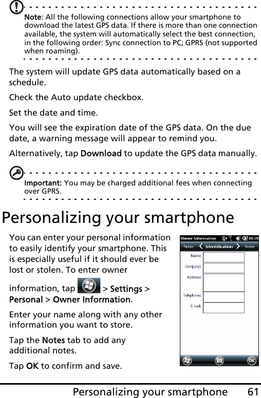 61Personalizing your smartphoneNote: All the following connections allow your smartphone to download the latest GPS data. If there is more than one connection available, the system will automatically select the best connection, in the following order: Sync connection to PC; GPRS (not supported when roaming).The system will update GPS data automatically based on a schedule.Check the Auto update checkbox.Set the date and time.You will see the expiration date of the GPS data. On the due date, a warning message will appear to remind you. Alternatively, tap Download to update the GPS data manually. Important: You may be charged additional fees when connecting over GPRS.Personalizing your smartphoneYou can enter your personal information to easily identify your smartphone. This is especially useful if it should ever be lost or stolen. To enter owner information, tap   &gt; Settings &gt; Personal &gt; Owner Information.Enter your name along with any other information you want to store.Tap the Notes tab to add any  additional notes.Tap OK to confirm and save.