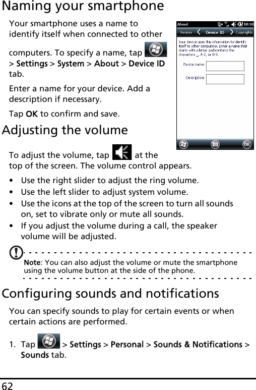 62Naming your smartphoneYour smartphone uses a name to identify itself when connected to other computers. To specify a name, tap   &gt; Settings &gt; System &gt; About &gt; Device ID tab.Enter a name for your device. Add a description if necessary.Tap OK to confirm and save.Adjusting the volumeTo adjust the volume, tap   at the top of the screen. The volume control appears.• Use the right slider to adjust the ring volume. • Use the left slider to adjust system volume. • Use the icons at the top of the screen to turn all sounds on, set to vibrate only or mute all sounds.• If you adjust the volume during a call, the speaker volume will be adjusted.Note: You can also adjust the volume or mute the smartphone using the volume button at the side of the phone. Configuring sounds and notificationsYou can specify sounds to play for certain events or when certain actions are performed.1. Tap  &gt; Settings &gt; Personal &gt; Sounds &amp; Notifications &gt; Sounds tab.