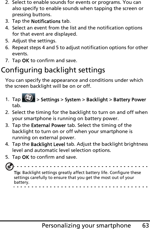 63Personalizing your smartphone2. Select to enable sounds for events or programs. You can also specify to enable sounds when tapping the screen or pressing buttons.3. Tap the Notifications tab.4. Select an event from the list and the notification options for that event are displayed.5. Adjust the settings.6. Repeat steps 4 and 5 to adjust notification options for other events.7. Tap OK to confirm and save.Configuring backlight settingsYou can specify the appearance and conditions under which the screen backlight will be on or off.1. Tap  &gt; Settings &gt; System &gt; Backlight &gt; Battery Power tab.2. Select the timing for the backlight to turn on and off when your smartphone is running on battery power.3. Tap the External Power tab. Select the timing of the backlight to turn on or off when your smartphone is running on external power.4. Tap the Backlight Level tab. Adjust the backlight brightness level and automatic level selection options.5. Tap OK to confirm and save.Tip: Backlight settings greatly affect battery life. Configure these settings carefully to ensure that you get the most out of your battery.