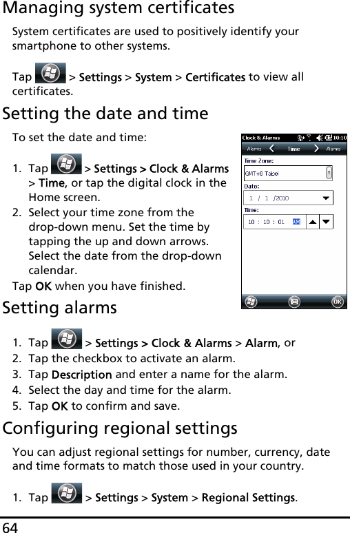 64Managing system certificatesSystem certificates are used to positively identify your smartphone to other systems. Tap   &gt; Settings &gt; System &gt; Certificates to view all  certificates.Setting the date and timeTo set the date and time:1. Tap   &gt; Settings &gt; Clock &amp; Alarms &gt; Time, or tap the digital clock in the Home screen.2. Select your time zone from the  drop-down menu. Set the time by tapping the up and down arrows. Select the date from the drop-down calendar.Tap OK when you have finished. Setting alarms1. Tap   &gt; Settings &gt; Clock &amp; Alarms &gt; Alarm, or2. Tap the checkbox to activate an alarm.3. Tap Description and enter a name for the alarm.4. Select the day and time for the alarm.5. Tap OK to confirm and save.Configuring regional settingsYou can adjust regional settings for number, currency, date and time formats to match those used in your country.1. Tap  &gt; Settings &gt; System &gt; Regional Settings.