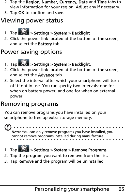 65Personalizing your smartphone2. Tap the Region, Number, Currency, Date and Time tabs to view information for your region. Adjust any if necessary.3. Tap OK to confirm and save.Viewing power status1. Tap  &gt; Settings &gt; System &gt; Backlight. 2. Click the power link located at the bottom of the screen, and select the Battery tab.Power saving options1. Tap  &gt; Settings &gt; System &gt; Backlight. 2. Click the power link located at the bottom of the screen, and select the Advance tab.3. Select the interval after which your smartphone will turn off if not in use. You can specify two intervals: one for when on battery power, and one for when on external power. Removing programsYou can remove programs you have installed on your smartphone to free up extra storage memory.Note: You can only remove programs you have installed, you cannot remove programs installed during manufacture.1. Tap  &gt; Settings &gt; System &gt; Remove Programs.2. Tap the program you want to remove from the list.3. Tap Remove and the program will be uninstalled.