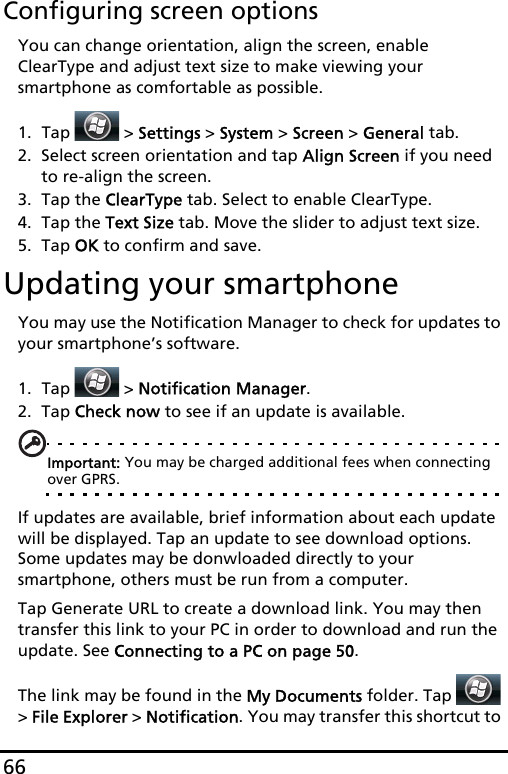 66Configuring screen optionsYou can change orientation, align the screen, enable ClearType and adjust text size to make viewing your smartphone as comfortable as possible.1. Tap  &gt; Settings &gt; System &gt; Screen &gt; General tab.2. Select screen orientation and tap Align Screen if you need to re-align the screen.3. Tap the ClearType tab. Select to enable ClearType.4. Tap the Text Size tab. Move the slider to adjust text size.5. Tap OK to confirm and save.Updating your smartphoneYou may use the Notification Manager to check for updates to your smartphone’s software.1. Tap  &gt; Notification Manager.2. Tap Check now to see if an update is available.Important: You may be charged additional fees when connecting over GPRS.If updates are available, brief information about each update will be displayed. Tap an update to see download options. Some updates may be donwloaded directly to your smartphone, others must be run from a computer.Tap Generate URL to create a download link. You may then transfer this link to your PC in order to download and run the update. See Connecting to a PC on page 50.The link may be found in the My Documents folder. Tap   &gt; File Explorer &gt; Notification. You may transfer this shortcut to 