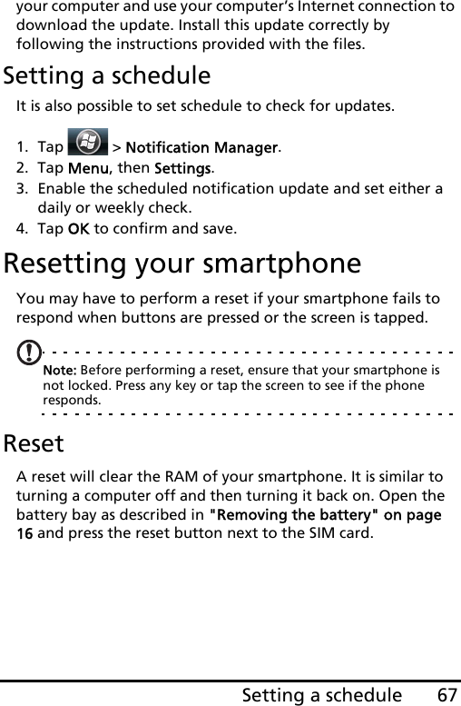 67Setting a scheduleyour computer and use your computer’s Internet connection to download the update. Install this update correctly by following the instructions provided with the files.Setting a scheduleIt is also possible to set schedule to check for updates.1. Tap  &gt; Notification Manager.2. Tap Menu, then Settings.3. Enable the scheduled notification update and set either a daily or weekly check.4. Tap OK to confirm and save.Resetting your smartphoneYou may have to perform a reset if your smartphone fails to respond when buttons are pressed or the screen is tapped.Note: Before performing a reset, ensure that your smartphone is not locked. Press any key or tap the screen to see if the phone responds.ResetA reset will clear the RAM of your smartphone. It is similar to turning a computer off and then turning it back on. Open the battery bay as described in &quot;Removing the battery&quot; on page 16 and press the reset button next to the SIM card.