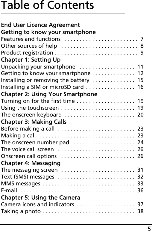 5Table of ContentsEnd User Licence AgreementGetting to know your smartphoneFeatures and functions  . . . . . . . . . . . . . . . . . . . . . . . .  7Other sources of help   . . . . . . . . . . . . . . . . . . . . . . . . .  8Product registration . . . . . . . . . . . . . . . . . . . . . . . . . . .  9Chapter 1: Setting UpUnpacking your smartphone   . . . . . . . . . . . . . . . . . .  11Getting to know your smartphone . . . . . . . . . . . . . .  12Installing or removing the battery  . . . . . . . . . . . . . .  15Installing a SIM or microSD card . . . . . . . . . . . . . . . .  16Chapter 2: Using Your SmartphoneTurning on for the first time . . . . . . . . . . . . . . . . . . .  19Using the touchscreen . . . . . . . . . . . . . . . . . . . . . . . .  19The onscreen keyboard  . . . . . . . . . . . . . . . . . . . . . . .  20Chapter 3: Making CallsBefore making a call  . . . . . . . . . . . . . . . . . . . . . . . . .  23Making a call  . . . . . . . . . . . . . . . . . . . . . . . . . . . . . . .  23The onscreen number pad   . . . . . . . . . . . . . . . . . . . .  24The voice call screen   . . . . . . . . . . . . . . . . . . . . . . . . .  26Onscreen call options   . . . . . . . . . . . . . . . . . . . . . . . .  26Chapter 4: MessagingThe messaging screen  . . . . . . . . . . . . . . . . . . . . . . . .  31Text (SMS) messages  . . . . . . . . . . . . . . . . . . . . . . . . .  32MMS messages . . . . . . . . . . . . . . . . . . . . . . . . . . . . . .  33E-mail  . . . . . . . . . . . . . . . . . . . . . . . . . . . . . . . . . . . . .  36Chapter 5: Using the CameraCamera icons and indicators  . . . . . . . . . . . . . . . . . . .  37Taking a photo . . . . . . . . . . . . . . . . . . . . . . . . . . . . . .  38