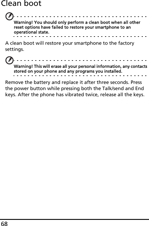 68Clean bootWarning! You should only perform a clean boot when all other reset options have failed to restore your smartphone to an operational state.A clean boot will restore your smartphone to the factory settings.Warning! This will erase all your personal information, any contacts stored on your phone and any programs you installed.Remove the battery and replace it after three seconds. Press the power button while pressing both the Talk/send and End keys. After the phone has vibrated twice, release all the keys.