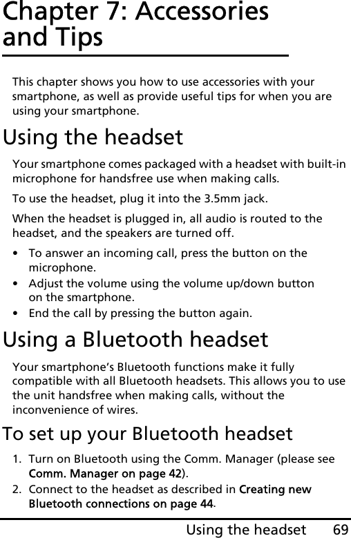 69Using the headsetChapter 7: Accessories and TipsThis chapter shows you how to use accessories with your smartphone, as well as provide useful tips for when you are using your smartphone.Using the headsetYour smartphone comes packaged with a headset with built-in microphone for handsfree use when making calls.To use the headset, plug it into the 3.5mm jack.When the headset is plugged in, all audio is routed to the headset, and the speakers are turned off.• To answer an incoming call, press the button on the microphone.• Adjust the volume using the volume up/down button on the smartphone.• End the call by pressing the button again.Using a Bluetooth headsetYour smartphone’s Bluetooth functions make it fully compatible with all Bluetooth headsets. This allows you to use the unit handsfree when making calls, without the inconvenience of wires.To set up your Bluetooth headset1. Turn on Bluetooth using the Comm. Manager (please see Comm. Manager on page 42).2. Connect to the headset as described in Creating new Bluetooth connections on page 44.