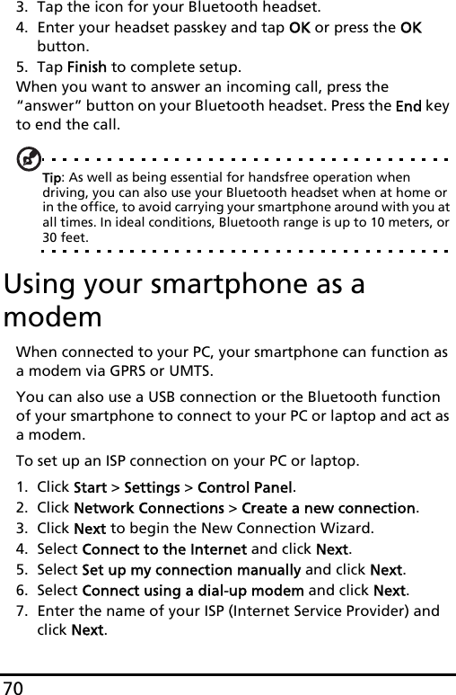 703. Tap the icon for your Bluetooth headset.4. Enter your headset passkey and tap OK or press the OK button.5. Tap Finish to complete setup.When you want to answer an incoming call, press the “answer” button on your Bluetooth headset. Press the End key to end the call.Tip: As well as being essential for handsfree operation when driving, you can also use your Bluetooth headset when at home or in the office, to avoid carrying your smartphone around with you at all times. In ideal conditions, Bluetooth range is up to 10 meters, or 30 feet.Using your smartphone as a modemWhen connected to your PC, your smartphone can function as a modem via GPRS or UMTS.You can also use a USB connection or the Bluetooth function of your smartphone to connect to your PC or laptop and act as a modem. To set up an ISP connection on your PC or laptop.1. Click Start &gt; Settings &gt; Control Panel.2. Click Network Connections &gt; Create a new connection.3. Click Next to begin the New Connection Wizard.4. Select Connect to the Internet and click Next.5. Select Set up my connection manually and click Next.6. Select Connect using a dial-up modem and click Next.7. Enter the name of your ISP (Internet Service Provider) and click Next.