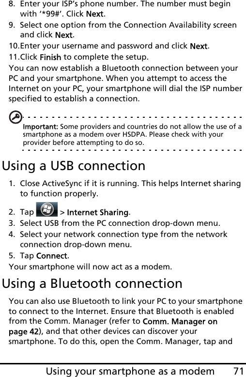 71Using your smartphone as a modem8. Enter your ISP’s phone number. The number must begin with ‘*99#’. Click Next.9. Select one option from the Connection Availability screen and click Next.10.Enter your username and password and click Next.11.Click Finish to complete the setup.You can now establish a Bluetooth connection between your PC and your smartphone. When you attempt to access the Internet on your PC, your smartphone will dial the ISP number specified to establish a connection.Important: Some providers and countries do not allow the use of a smartphone as a modem over HSDPA. Please check with your provider before attempting to do so.Using a USB connection1. Close ActiveSync if it is running. This helps Internet sharing to function properly.2. Tap   &gt; Internet Sharing.3. Select USB from the PC connection drop-down menu.4. Select your network connection type from the network connection drop-down menu.5. Tap Connect.Your smartphone will now act as a modem.Using a Bluetooth connectionYou can also use Bluetooth to link your PC to your smartphone to connect to the Internet. Ensure that Bluetooth is enabled from the Comm. Manager (refer to Comm. Manager on page 42), and that other devices can discover your smartphone. To do this, open the Comm. Manager, tap and 