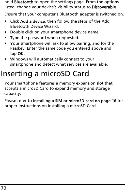 72hold Bluetooth to open the settings page. From the options listed, change your device’s visibility status to Discoverable.Ensure that your computer’s Bluetooth adapter is switched on.• Click Add a device, then follow the steps of the Add Bluetooth Device Wizard.• Double click on your smartphone device name. • Type the password when requested.• Your smartphone will ask to allow pairing, and for the Passkey. Enter the same code you entered above and tap OK.• Windows will automatically connect to your smartphone and detect what services are available. Inserting a microSD CardYour smartphone features a memory expansion slot that accepts a microSD Card to expand memory and storage capacity.Please refer to Installing a SIM or microSD card on page 16 for proper instructions on installing a microSD Card.