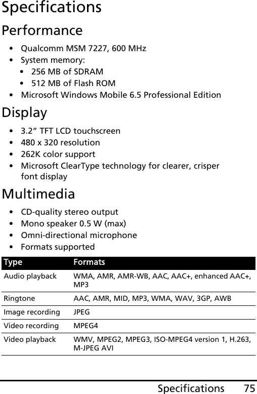 75SpecificationsSpecificationsPerformance• Qualcomm MSM 7227, 600 MHz• System memory:• 256 MB of SDRAM• 512 MB of Flash ROM• Microsoft Windows Mobile 6.5 Professional EditionDisplay• 3.2” TFT LCD touchscreen• 480 x 320 resolution• 262K color support• Microsoft ClearType technology for clearer, crisper font displayMultimedia• CD-quality stereo output• Mono speaker 0.5 W (max)• Omni-directional microphone• Formats supportedType FormatsAudio playback WMA, AMR, AMR-WB, AAC, AAC+, enhanced AAC+, MP3Ringtone AAC, AMR, MID, MP3, WMA, WAV, 3GP, AWBImage recording JPEGVideo recording MPEG4Video playback WMV, MPEG2, MPEG3, ISO-MPEG4 version 1, H.263, M-JPEG AVI