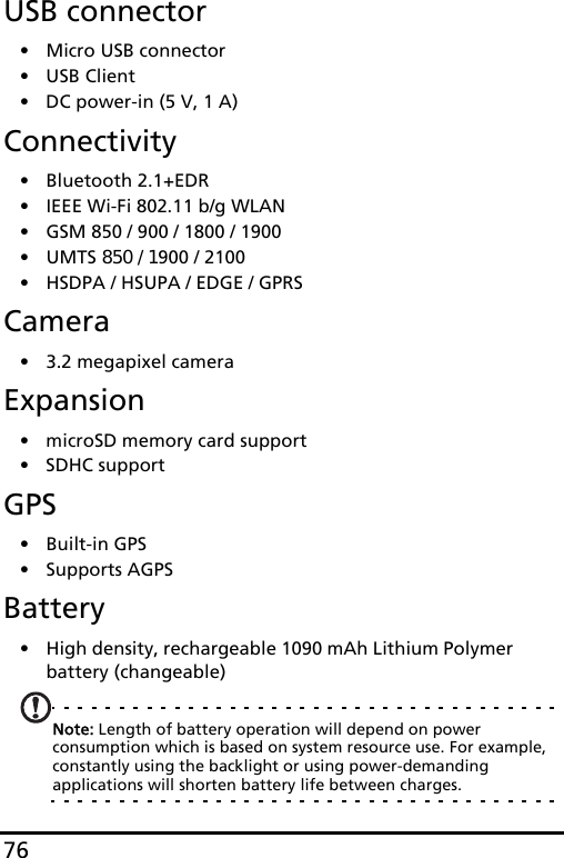 76USB connector• Micro USB connector• USB Client• DC power-in (5 V, 1 A)Connectivity• Bluetooth 2.1+EDR• IEEE Wi-Fi 802.11 b/g WLAN• GSM 850 / 900 / 1800 / 1900• UMTS 850 / 1900 / 2100• HSDPA / HSUPA / EDGE / GPRSCamera• 3.2 megapixel cameraExpansion• microSD memory card support• SDHC supportGPS• Built-in GPS• Supports AGPS  Battery• High density, rechargeable 1090 mAh Lithium Polymer battery (changeable)Note: Length of battery operation will depend on power consumption which is based on system resource use. For example, constantly using the backlight or using power-demanding applications will shorten battery life between charges.